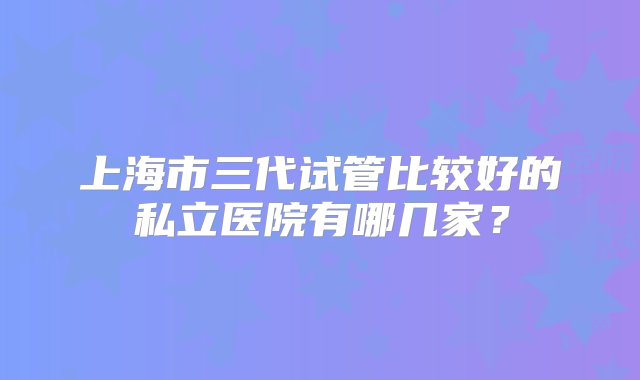 上海市三代试管比较好的私立医院有哪几家？