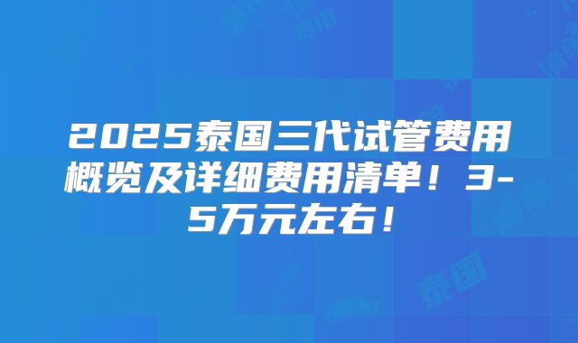 2025泰国三代试管费用概览及详细费用清单！3-5万元左右！