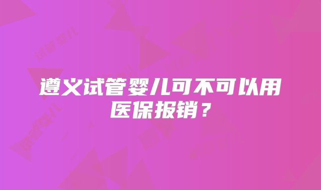 遵义试管婴儿可不可以用医保报销？