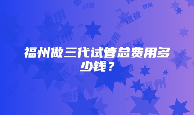 福州做三代试管总费用多少钱？