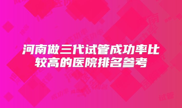 河南做三代试管成功率比较高的医院排名参考