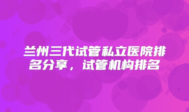 兰州三代试管私立医院排名分享，试管机构排名