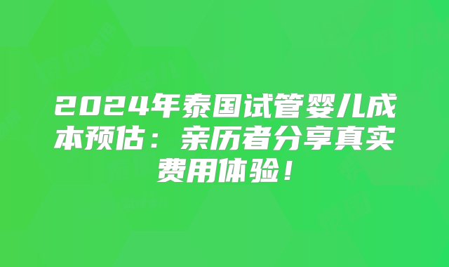 2024年泰国试管婴儿成本预估：亲历者分享真实费用体验！