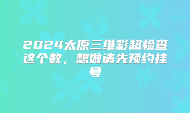 2024太原三维彩超检查这个数，想做请先预约挂号