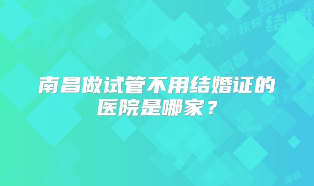 南昌做试管不用结婚证的医院是哪家？