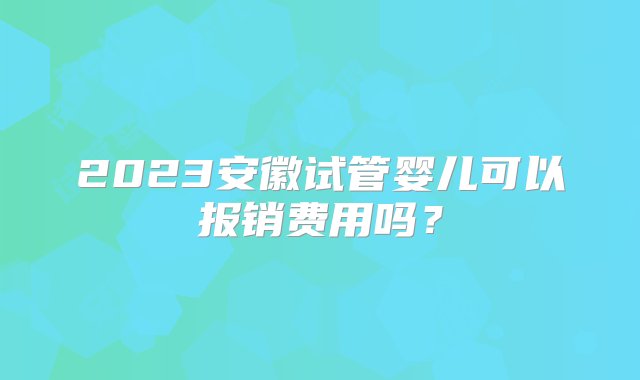 2023安徽试管婴儿可以报销费用吗？