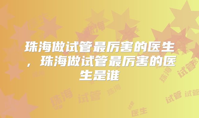 珠海做试管最厉害的医生，珠海做试管最厉害的医生是谁