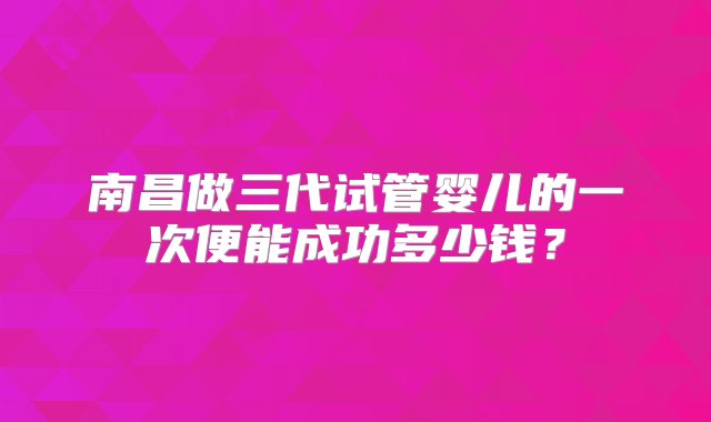 南昌做三代试管婴儿的一次便能成功多少钱？