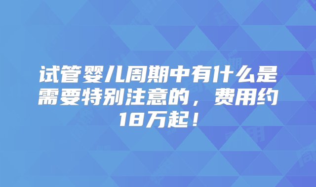 试管婴儿周期中有什么是需要特别注意的，费用约18万起！