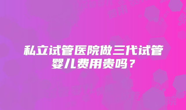 私立试管医院做三代试管婴儿费用贵吗？