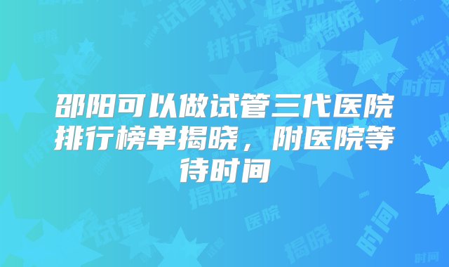 邵阳可以做试管三代医院排行榜单揭晓，附医院等待时间