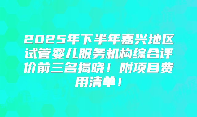 2025年下半年嘉兴地区试管婴儿服务机构综合评价前三名揭晓！附项目费用清单！