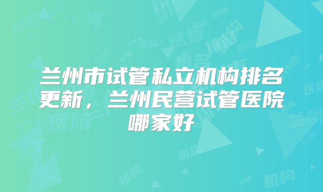 兰州市试管私立机构排名更新，兰州民营试管医院哪家好