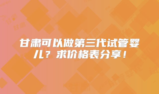 甘肃可以做第三代试管婴儿？求价格表分享！