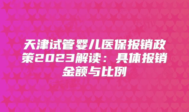 天津试管婴儿医保报销政策2023解读：具体报销金额与比例