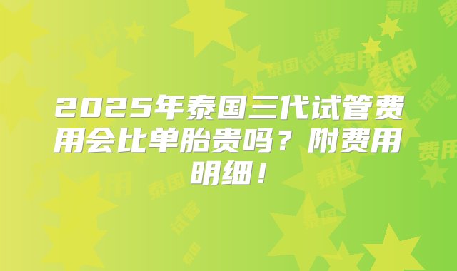 2025年泰国三代试管费用会比单胎贵吗？附费用明细！