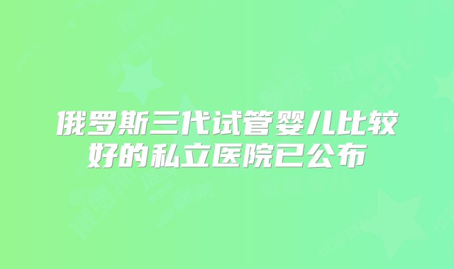 俄罗斯三代试管婴儿比较好的私立医院已公布