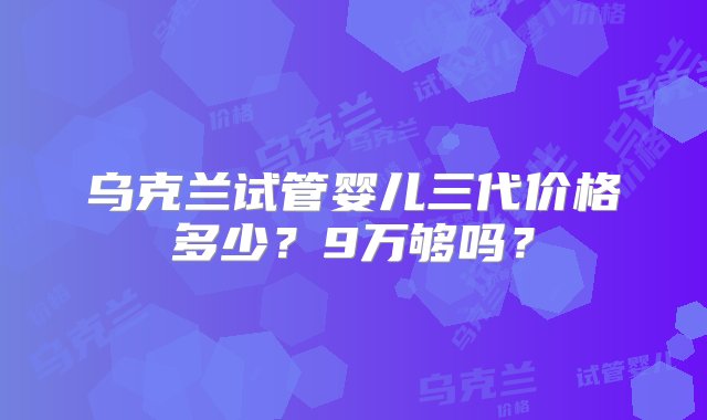 乌克兰试管婴儿三代价格多少？9万够吗？