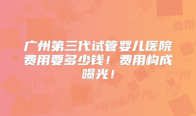 广州第三代试管婴儿医院费用要多少钱！费用构成曝光！