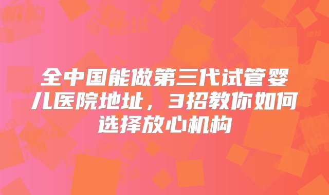 全中国能做第三代试管婴儿医院地址，3招教你如何选择放心机构