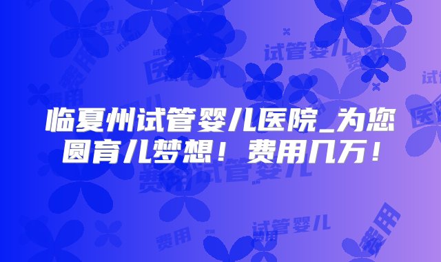 临夏州试管婴儿医院_为您圆育儿梦想！费用几万！