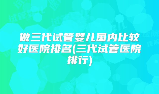 做三代试管婴儿国内比较好医院排名(三代试管医院排行)