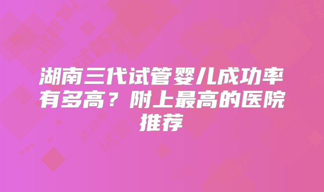 湖南三代试管婴儿成功率有多高？附上最高的医院推荐