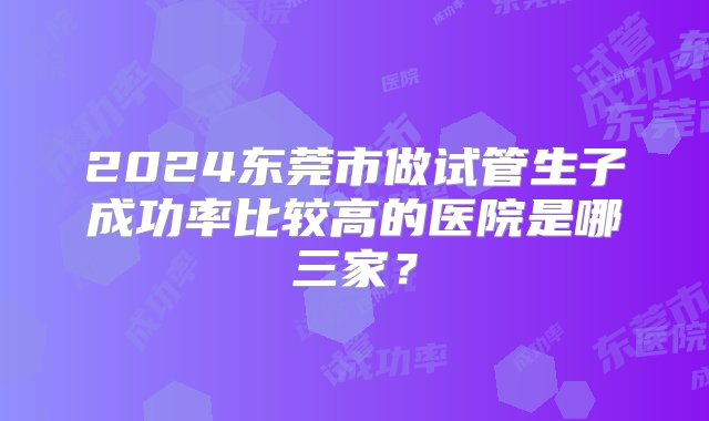 2024东莞市做试管生子成功率比较高的医院是哪三家？