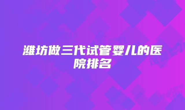 潍坊做三代试管婴儿的医院排名