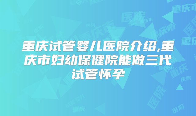 重庆试管婴儿医院介绍,重庆市妇幼保健院能做三代试管怀孕