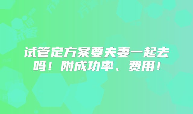 试管定方案要夫妻一起去吗！附成功率、费用！