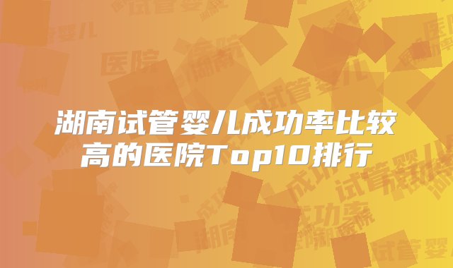 湖南试管婴儿成功率比较高的医院Top10排行