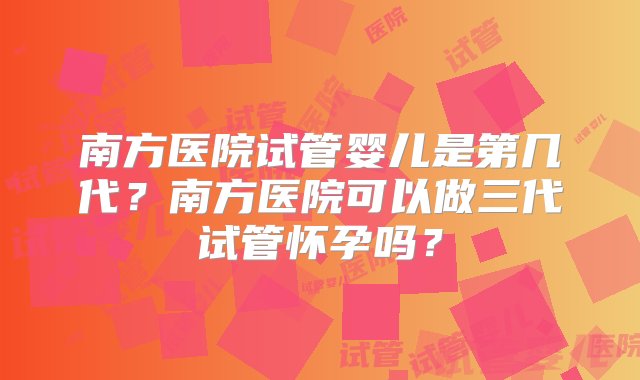 南方医院试管婴儿是第几代？南方医院可以做三代试管怀孕吗？