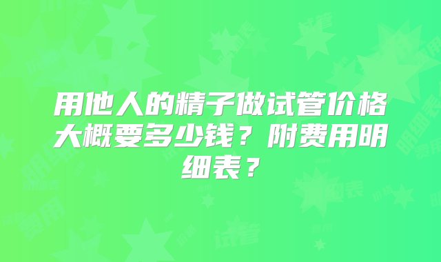 用他人的精子做试管价格大概要多少钱？附费用明细表？