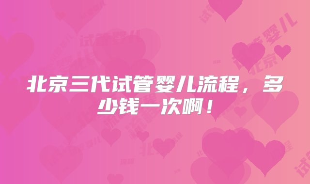 北京三代试管婴儿流程，多少钱一次啊！