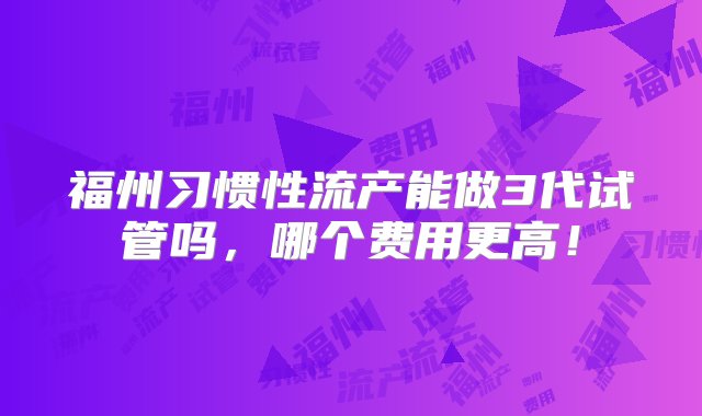 福州习惯性流产能做3代试管吗，哪个费用更高！