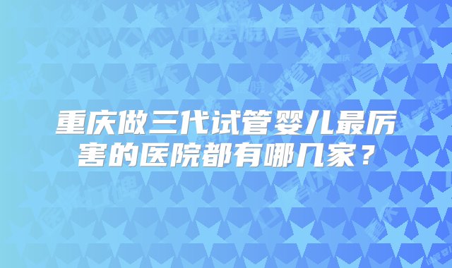 重庆做三代试管婴儿最厉害的医院都有哪几家？