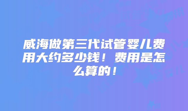 威海做第三代试管婴儿费用大约多少钱！费用是怎么算的！