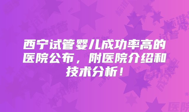 西宁试管婴儿成功率高的医院公布，附医院介绍和技术分析！