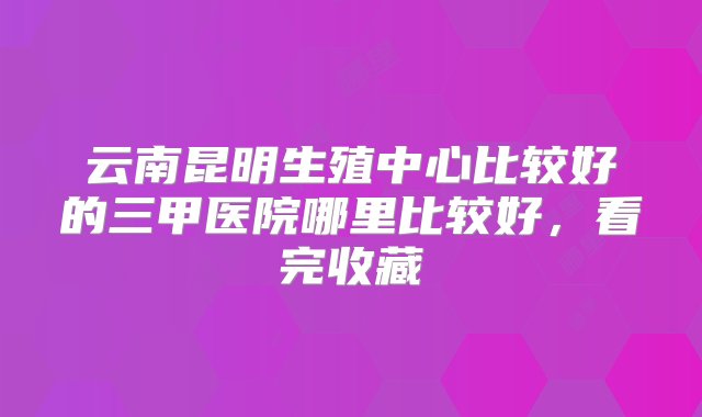 云南昆明生殖中心比较好的三甲医院哪里比较好，看完收藏