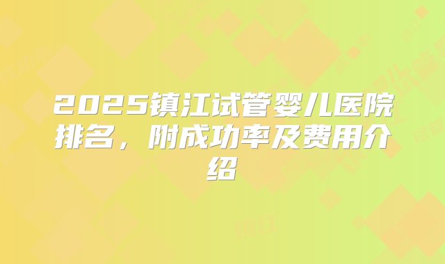 2025镇江试管婴儿医院排名，附成功率及费用介绍