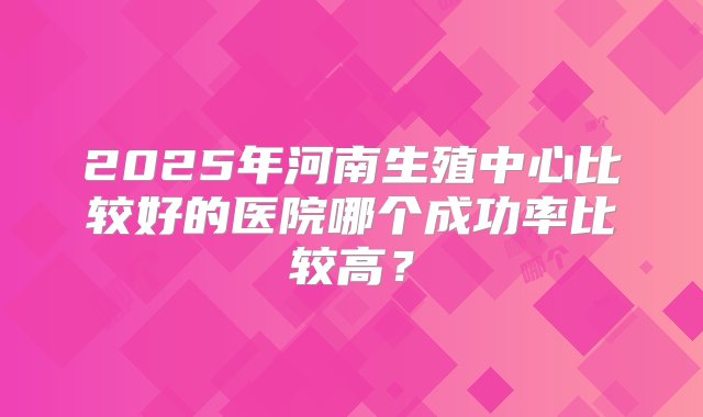 2025年河南生殖中心比较好的医院哪个成功率比较高？