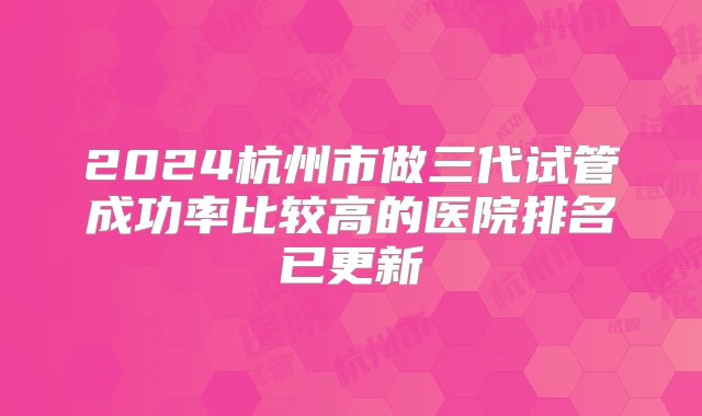 2024杭州市做三代试管成功率比较高的医院排名已更新