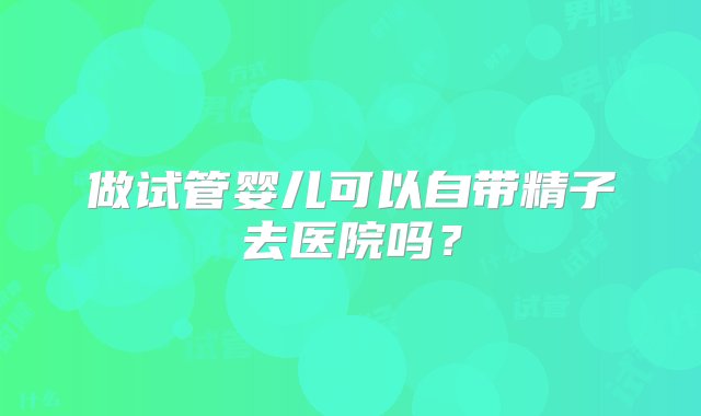 做试管婴儿可以自带精子去医院吗？