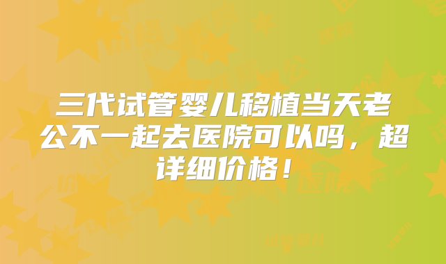 三代试管婴儿移植当天老公不一起去医院可以吗，超详细价格！