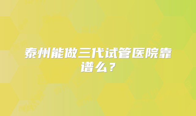 泰州能做三代试管医院靠谱么？