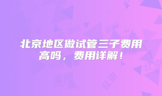 北京地区做试管三子费用高吗，费用详解！