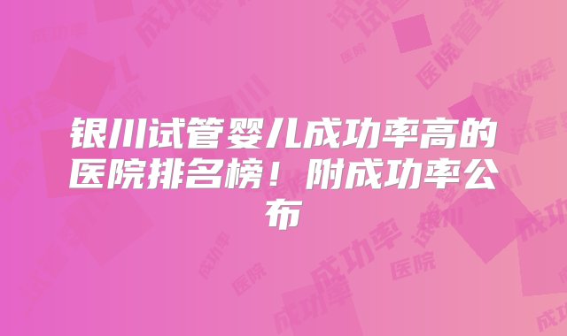 银川试管婴儿成功率高的医院排名榜！附成功率公布