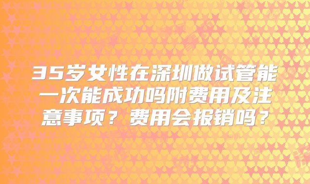 35岁女性在深圳做试管能一次能成功吗附费用及注意事项？费用会报销吗？