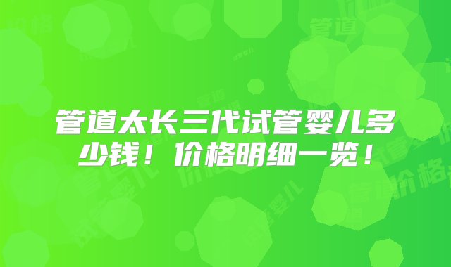 管道太长三代试管婴儿多少钱！价格明细一览！